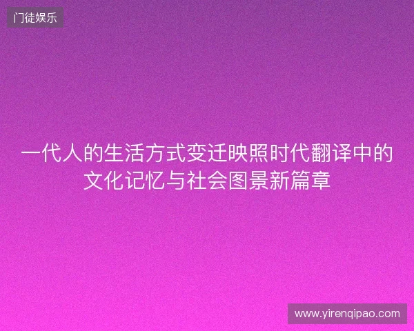 一代人的生活方式变迁映照时代翻译中的文化记忆与社会图景新篇章 一代人的生活方式变迁映照时代翻译中的文化记忆与社会图景新篇章