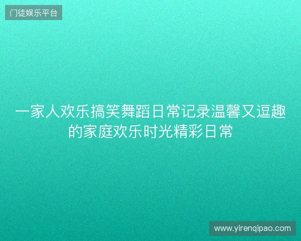 一家人欢乐搞笑舞蹈日常记录温馨又逗趣的家庭欢乐时光精彩日常
