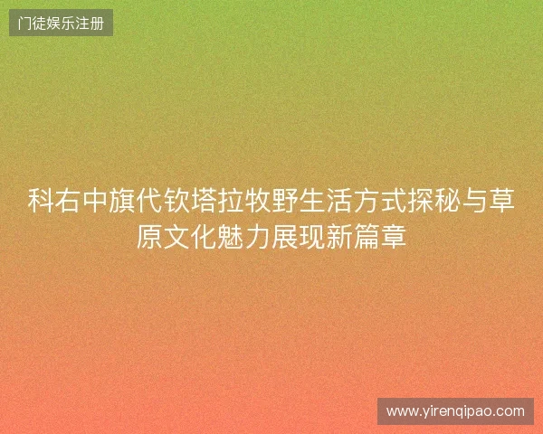 科右中旗代钦塔拉牧野生活方式探秘与草原文化魅力展现新篇章