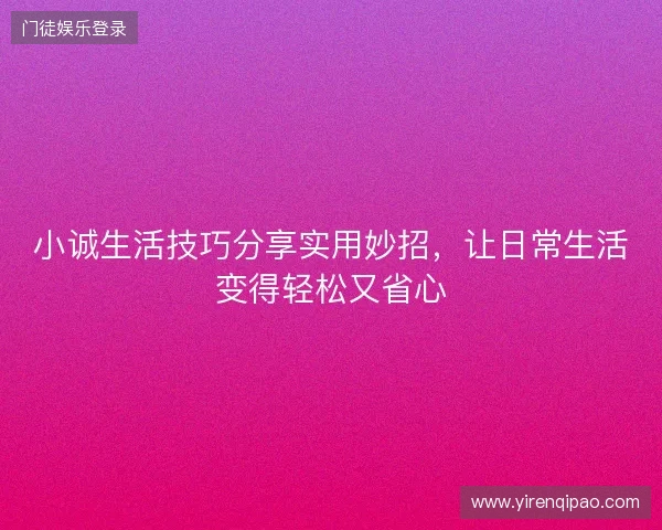 小诚生活技巧分享实用妙招，让日常生活变得轻松又省心